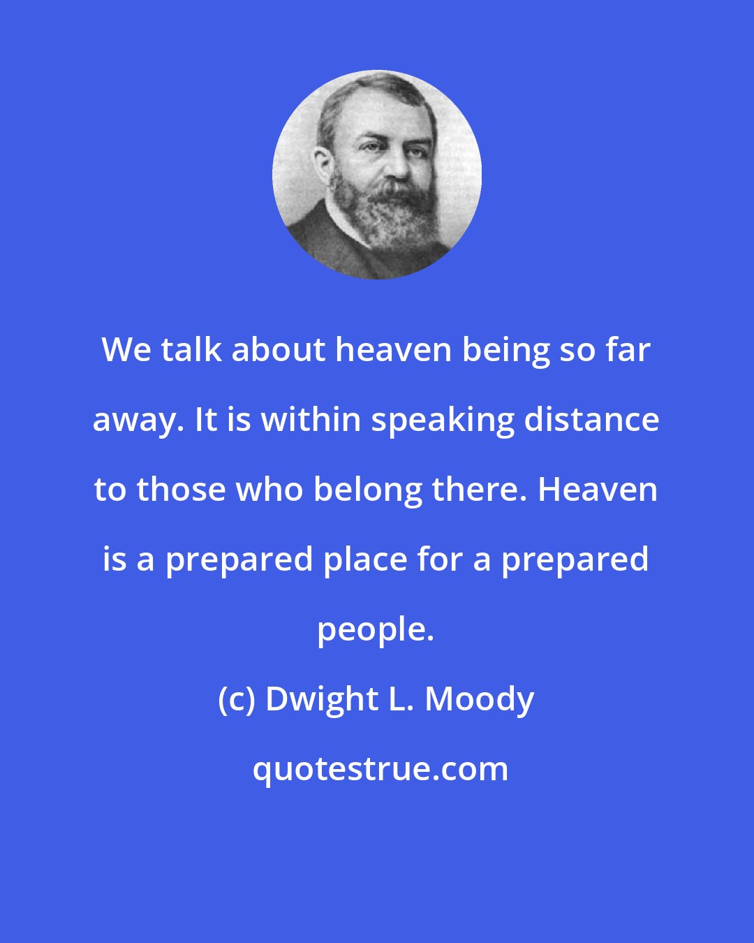 Dwight L. Moody: We talk about heaven being so far away. It is within speaking distance to those who belong there. Heaven is a prepared place for a prepared people.