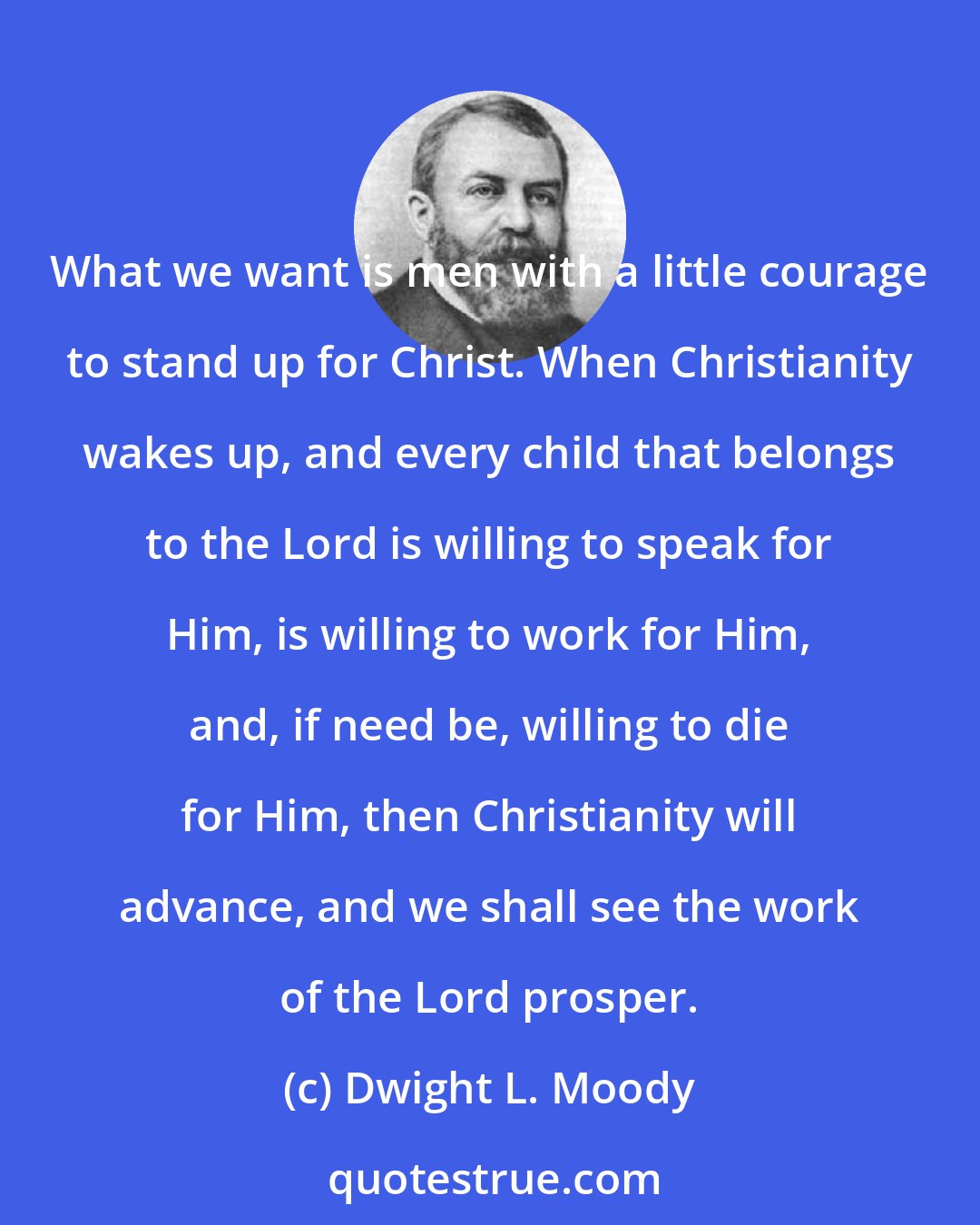 Dwight L. Moody: What we want is men with a little courage to stand up for Christ. When Christianity wakes up, and every child that belongs to the Lord is willing to speak for Him, is willing to work for Him, and, if need be, willing to die for Him, then Christianity will advance, and we shall see the work of the Lord prosper.