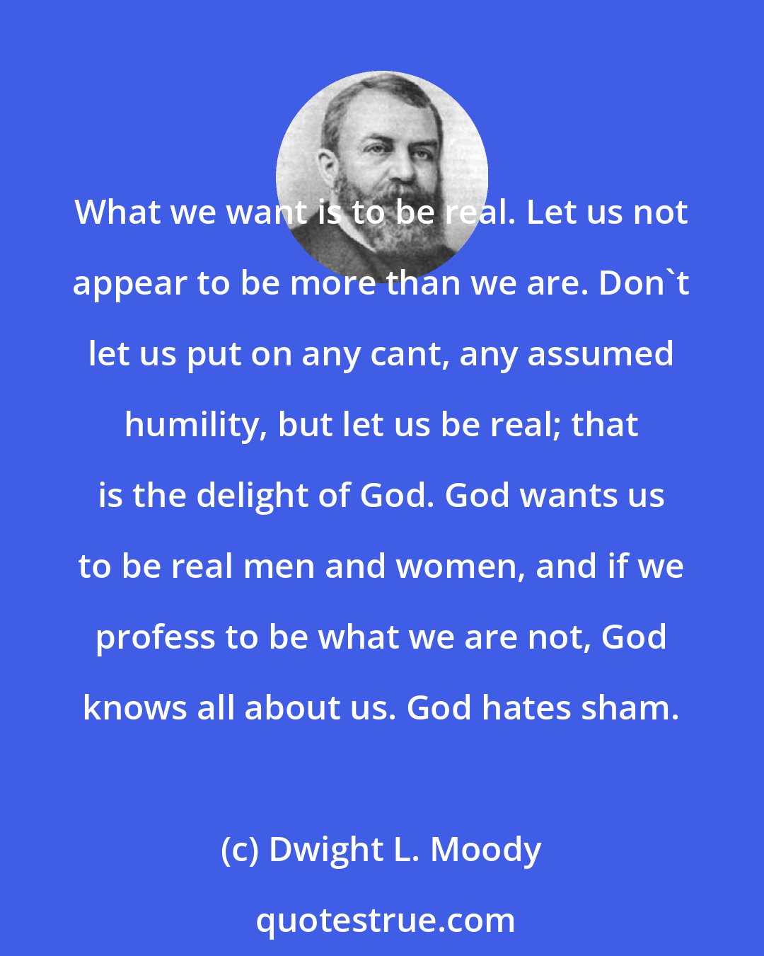 Dwight L. Moody: What we want is to be real. Let us not appear to be more than we are. Don't let us put on any cant, any assumed humility, but let us be real; that is the delight of God. God wants us to be real men and women, and if we profess to be what we are not, God knows all about us. God hates sham.