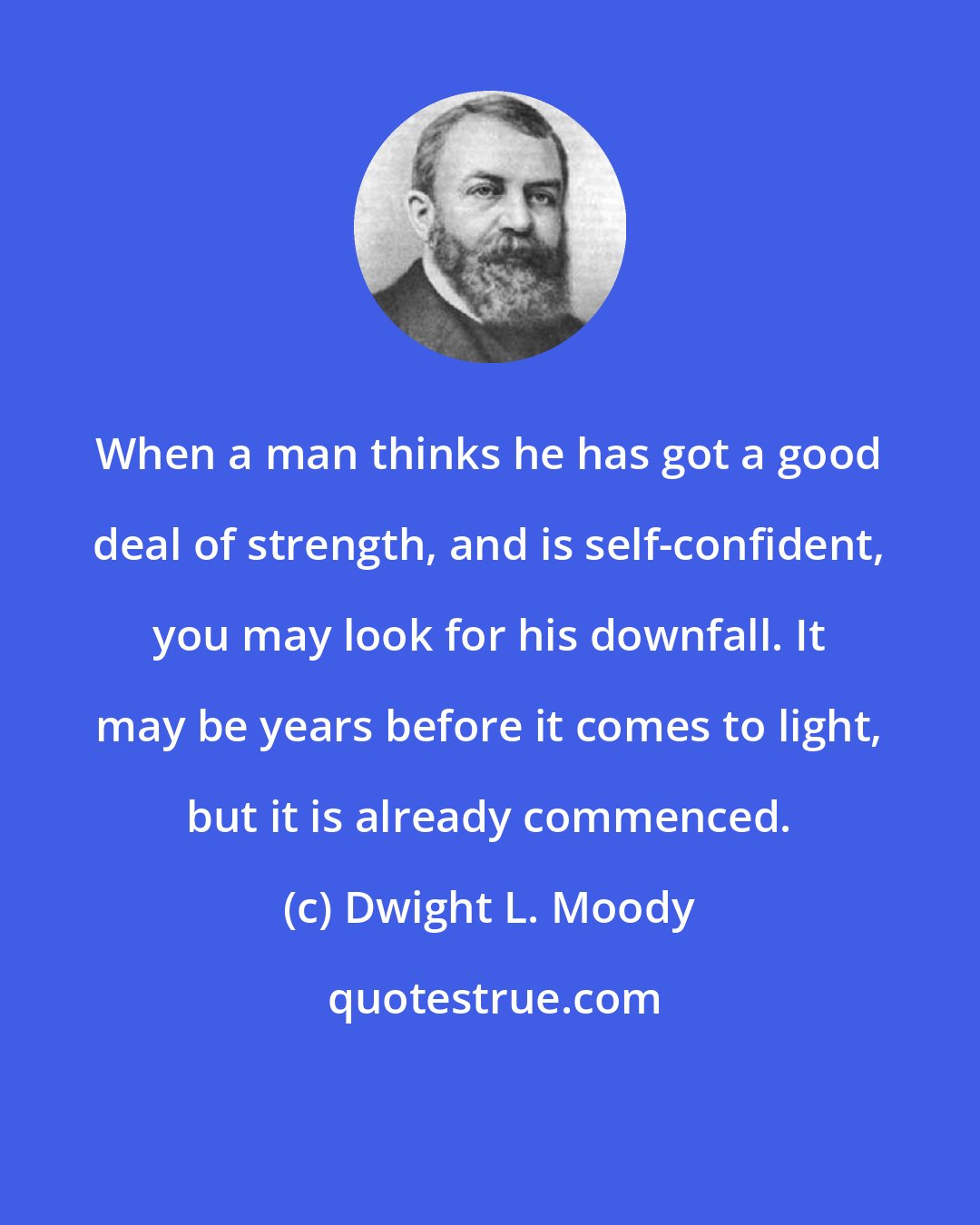 Dwight L. Moody: When a man thinks he has got a good deal of strength, and is self-confident, you may look for his downfall. It may be years before it comes to light, but it is already commenced.