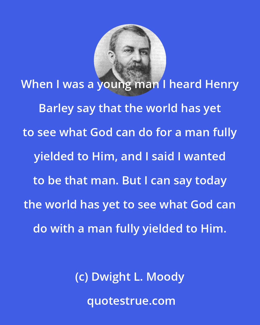 Dwight L. Moody: When I was a young man I heard Henry Barley say that the world has yet to see what God can do for a man fully yielded to Him, and I said I wanted to be that man. But I can say today the world has yet to see what God can do with a man fully yielded to Him.