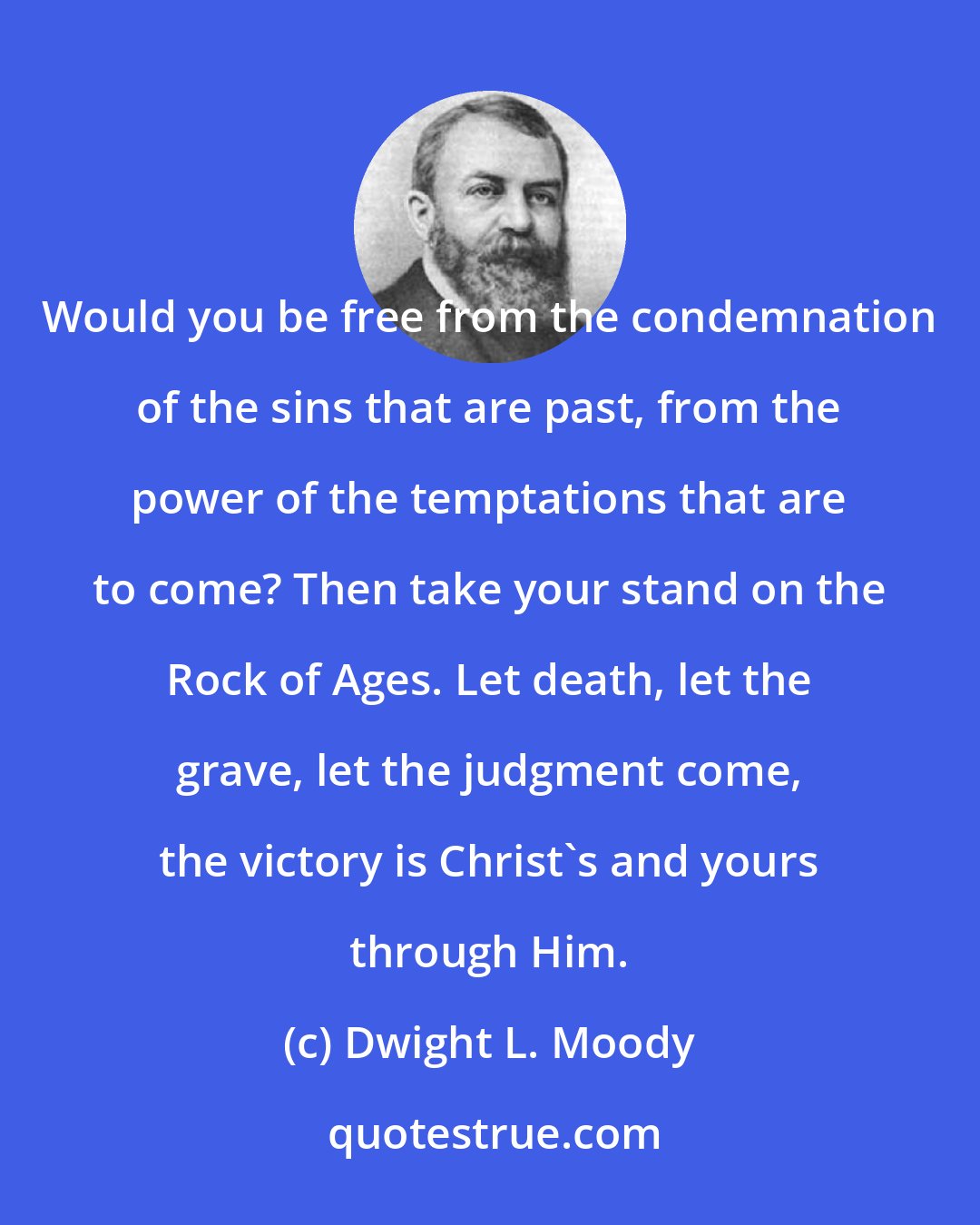 Dwight L. Moody: Would you be free from the condemnation of the sins that are past, from the power of the temptations that are to come? Then take your stand on the Rock of Ages. Let death, let the grave, let the judgment come, the victory is Christ's and yours through Him.