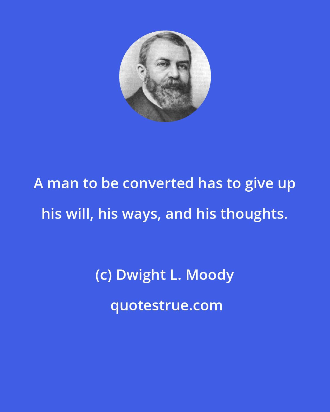 Dwight L. Moody: A man to be converted has to give up his will, his ways, and his thoughts.