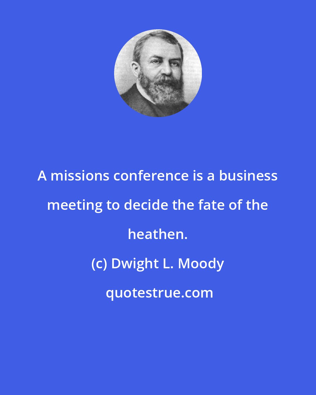 Dwight L. Moody: A missions conference is a business meeting to decide the fate of the heathen.