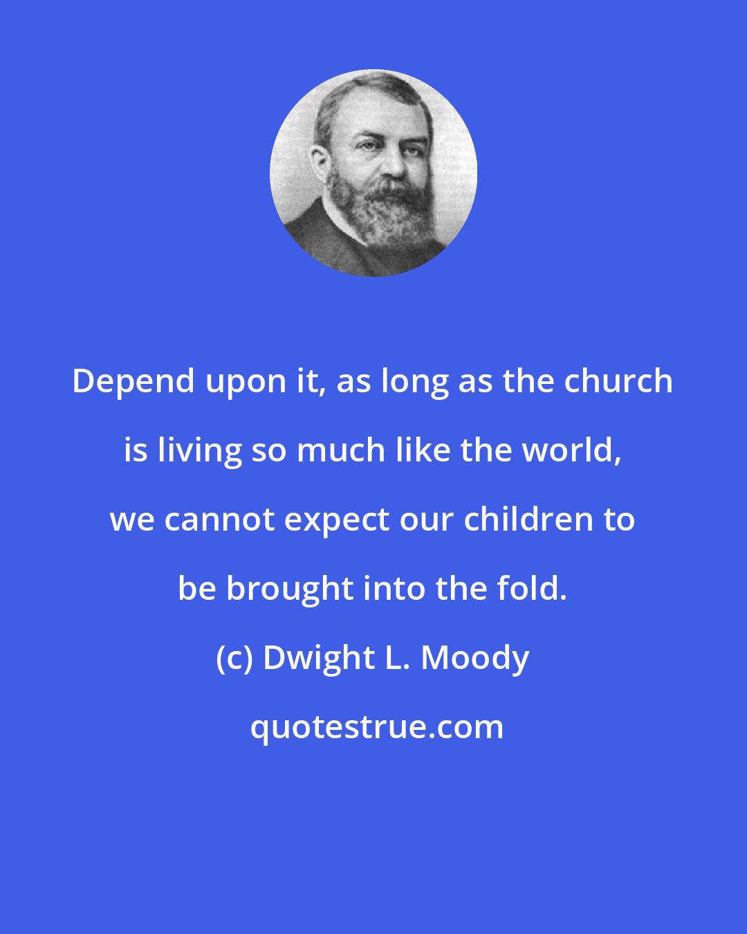 Dwight L. Moody: Depend upon it, as long as the church is living so much like the world, we cannot expect our children to be brought into the fold.