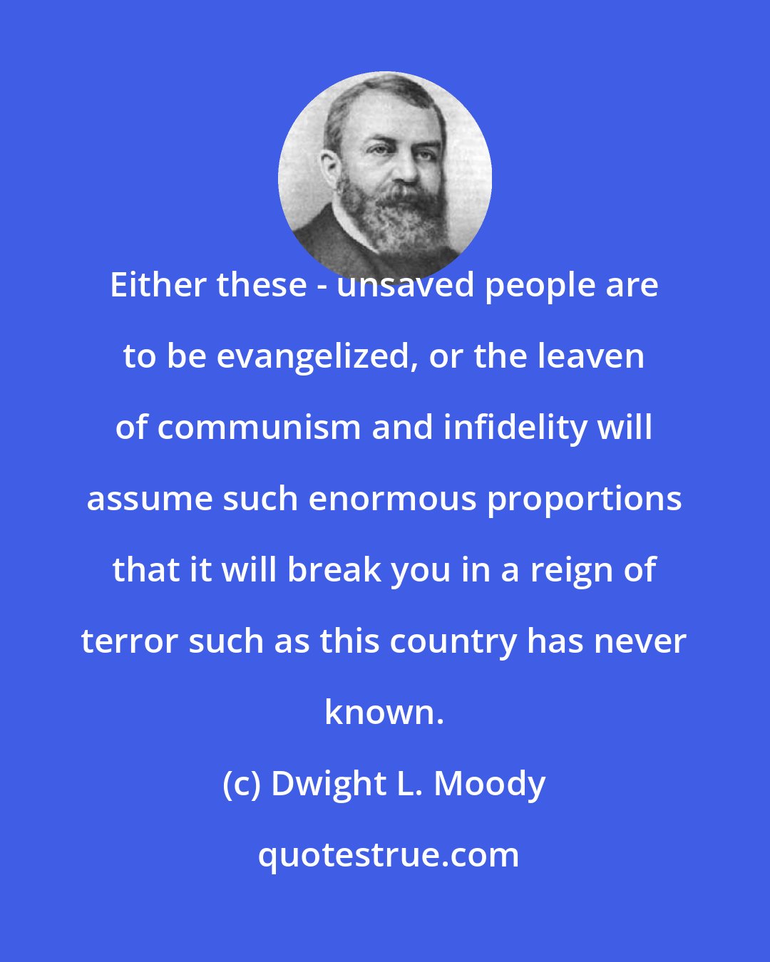 Dwight L. Moody: Either these - unsaved people are to be evangelized, or the leaven of communism and infidelity will assume such enormous proportions that it will break you in a reign of terror such as this country has never known.