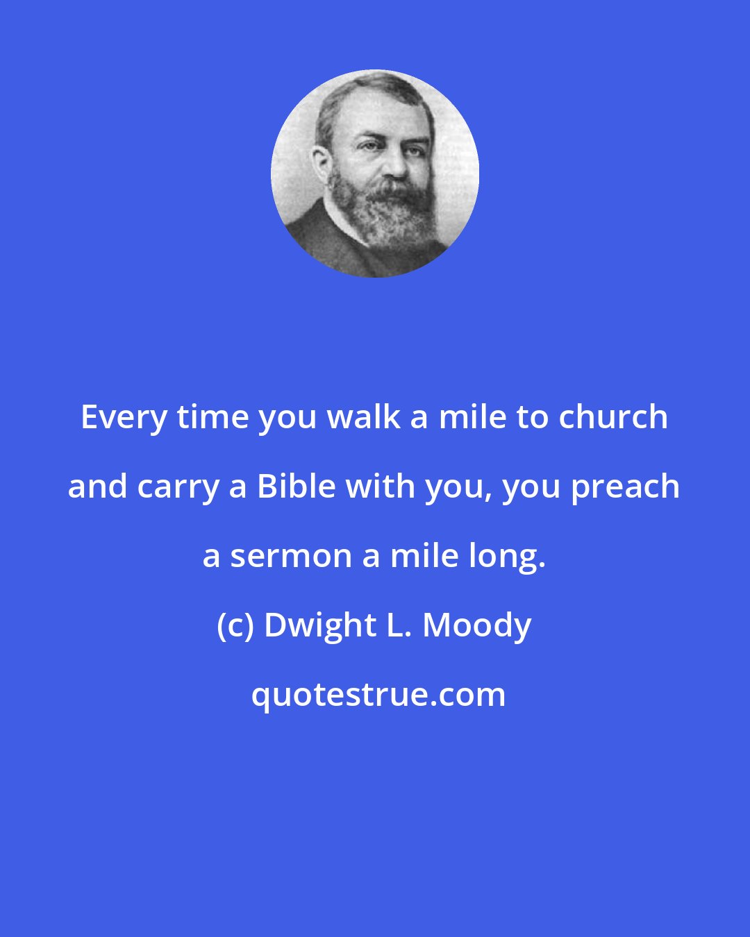 Dwight L. Moody: Every time you walk a mile to church and carry a Bible with you, you preach a sermon a mile long.