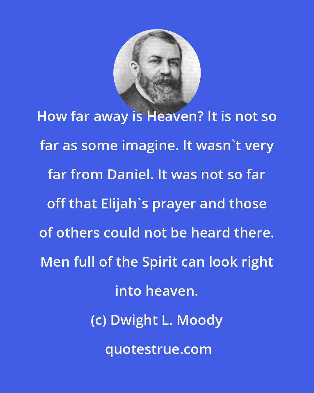 Dwight L. Moody: How far away is Heaven? It is not so far as some imagine. It wasn't very far from Daniel. It was not so far off that Elijah's prayer and those of others could not be heard there. Men full of the Spirit can look right into heaven.