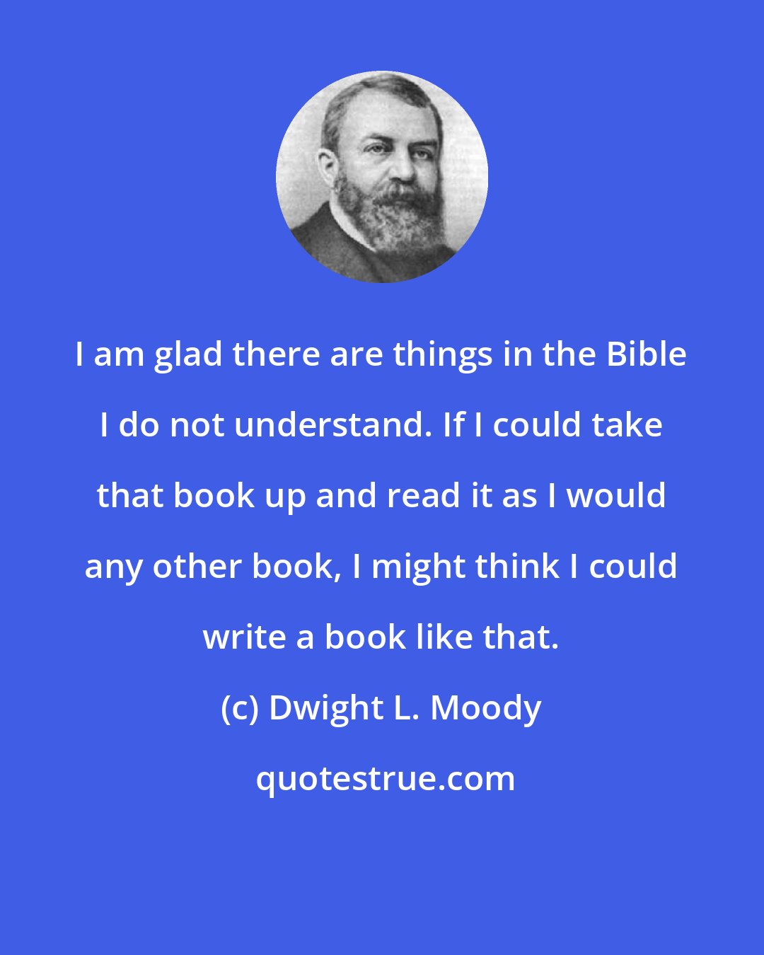 Dwight L. Moody: I am glad there are things in the Bible I do not understand. If I could take that book up and read it as I would any other book, I might think I could write a book like that.