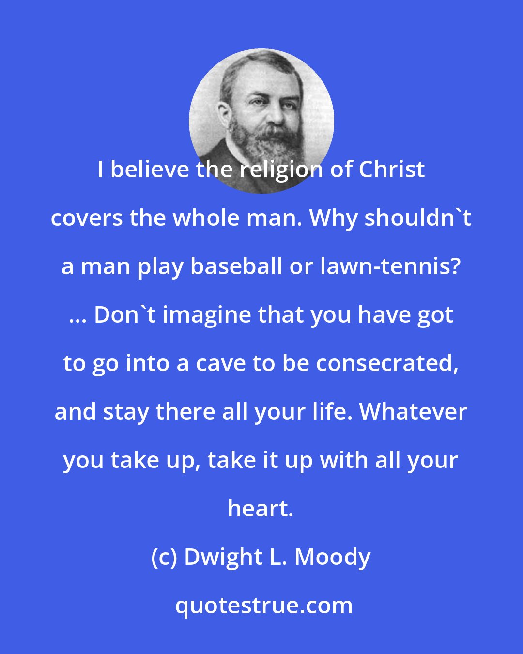 Dwight L. Moody: I believe the religion of Christ covers the whole man. Why shouldn't a man play baseball or lawn-tennis? ... Don't imagine that you have got to go into a cave to be consecrated, and stay there all your life. Whatever you take up, take it up with all your heart.