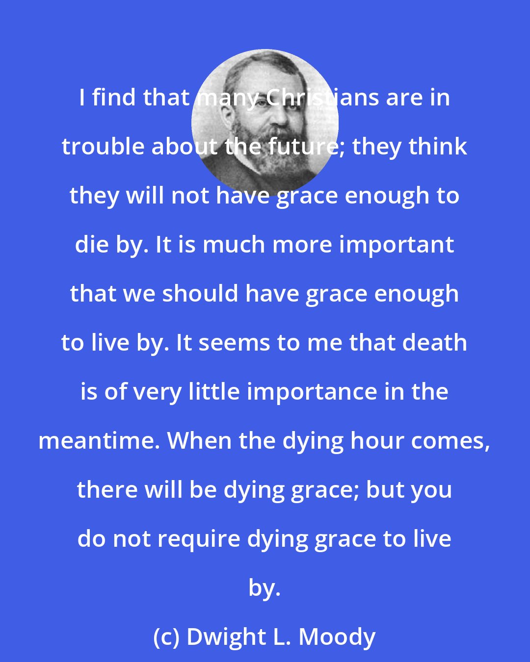 Dwight L. Moody: I find that many Christians are in trouble about the future; they think they will not have grace enough to die by. It is much more important that we should have grace enough to live by. It seems to me that death is of very little importance in the meantime. When the dying hour comes, there will be dying grace; but you do not require dying grace to live by.