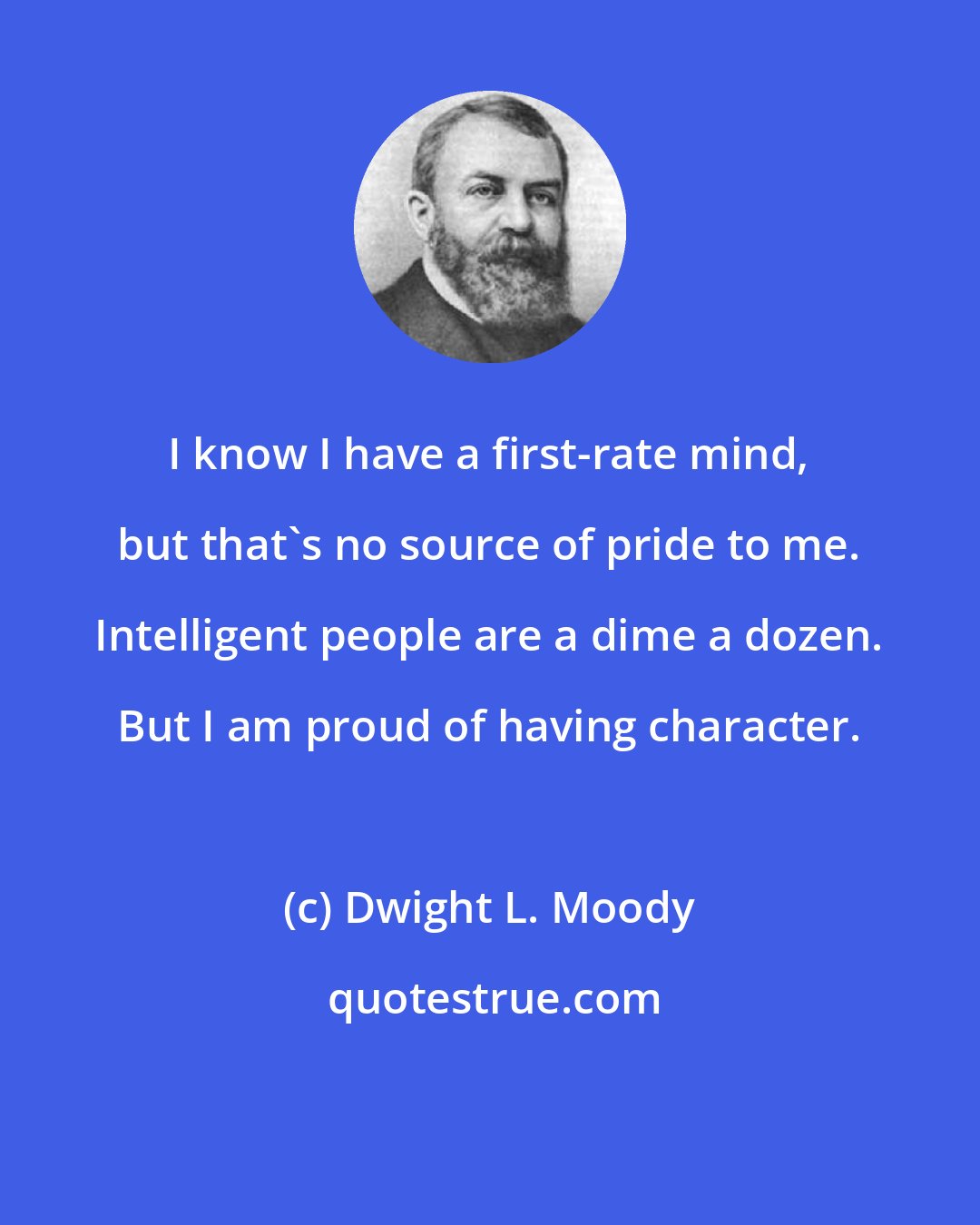 Dwight L. Moody: I know I have a first-rate mind, but that`s no source of pride to me. Intelligent people are a dime a dozen. But I am proud of having character.