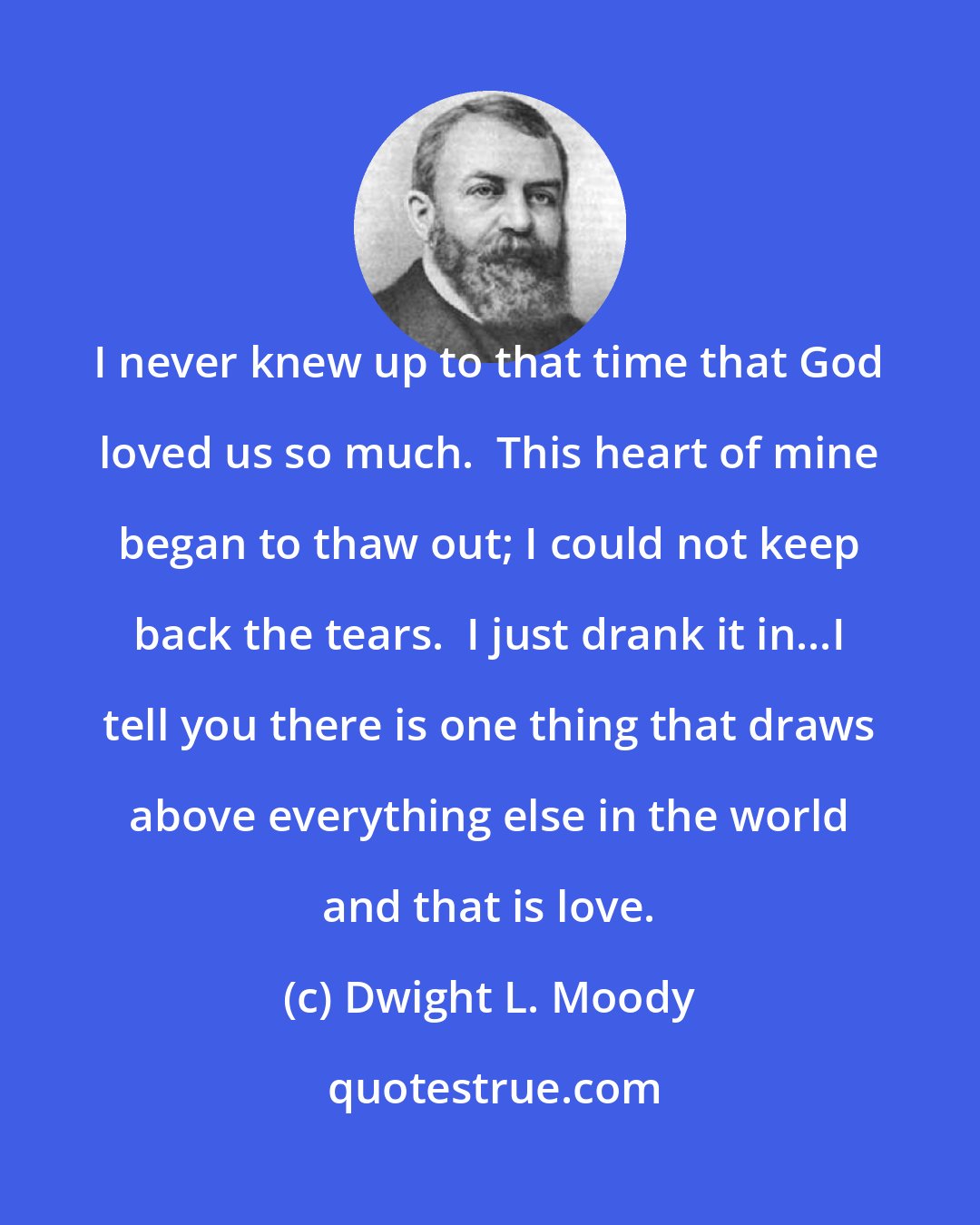 Dwight L. Moody: I never knew up to that time that God loved us so much.  This heart of mine began to thaw out; I could not keep back the tears.  I just drank it in...I tell you there is one thing that draws above everything else in the world and that is love.