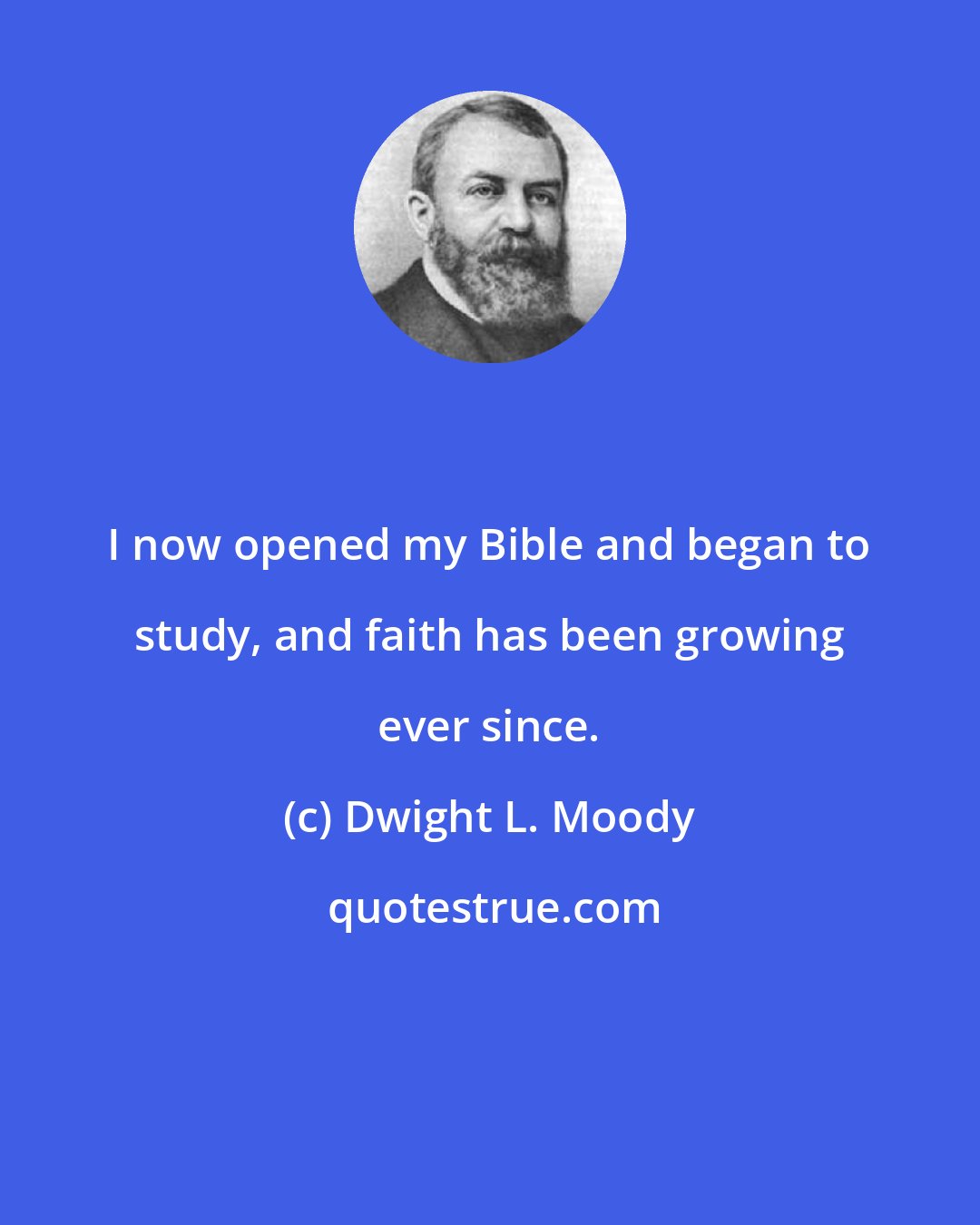 Dwight L. Moody: I now opened my Bible and began to study, and faith has been growing ever since.