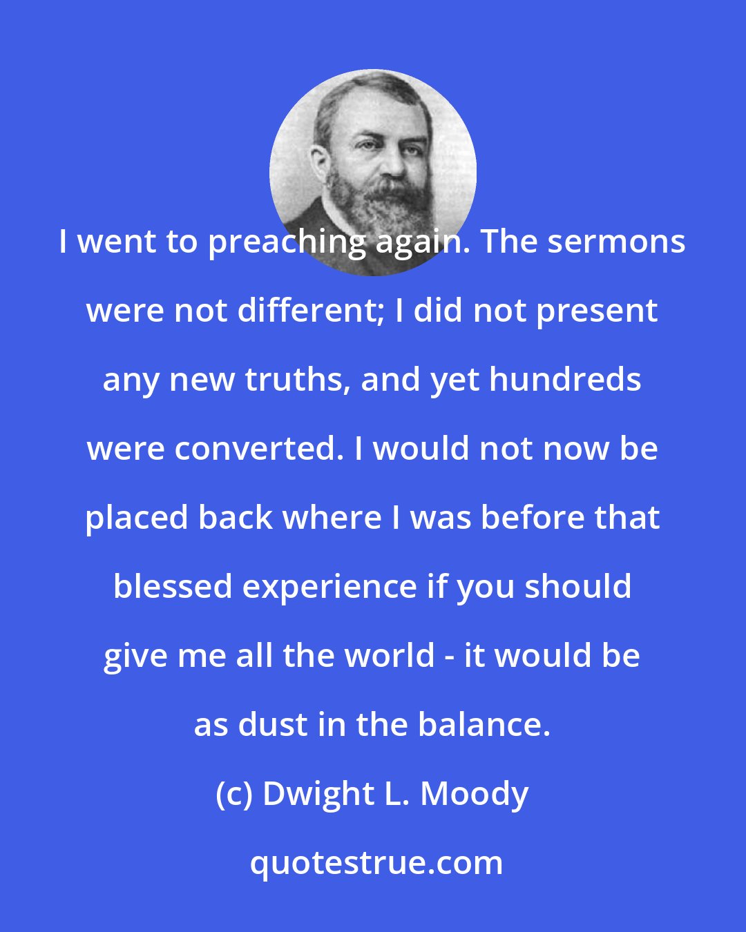 Dwight L. Moody: I went to preaching again. The sermons were not different; I did not present any new truths, and yet hundreds were converted. I would not now be placed back where I was before that blessed experience if you should give me all the world - it would be as dust in the balance.