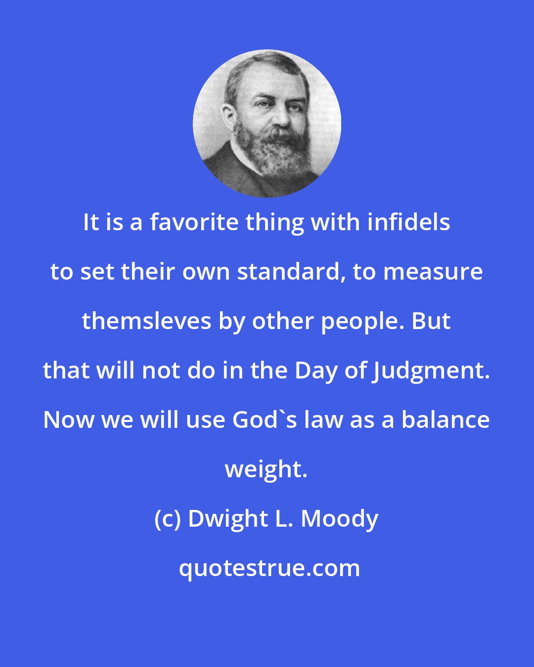 Dwight L. Moody: It is a favorite thing with infidels to set their own standard, to measure themsleves by other people. But that will not do in the Day of Judgment. Now we will use God's law as a balance weight.