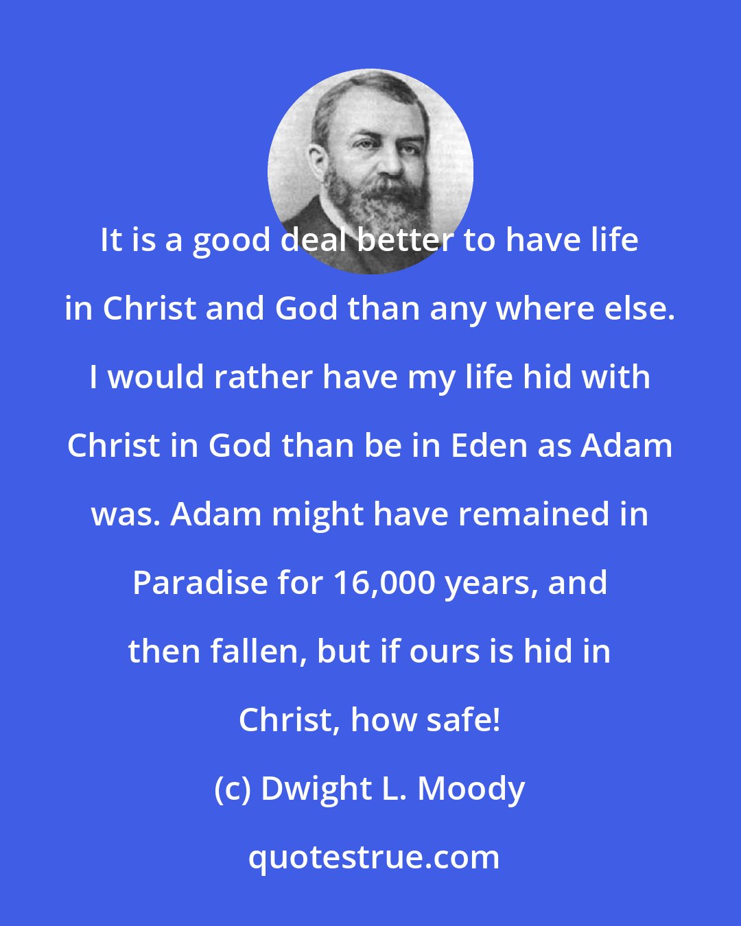 Dwight L. Moody: It is a good deal better to have life in Christ and God than any where else. I would rather have my life hid with Christ in God than be in Eden as Adam was. Adam might have remained in Paradise for 16,000 years, and then fallen, but if ours is hid in Christ, how safe!