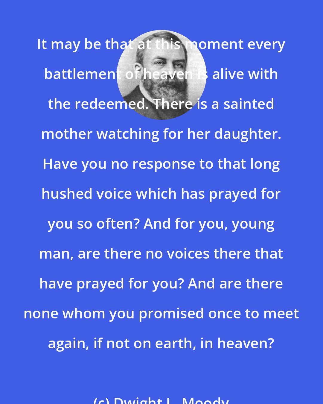 Dwight L. Moody: It may be that at this moment every battlement of heaven is alive with the redeemed. There is a sainted mother watching for her daughter. Have you no response to that long hushed voice which has prayed for you so often? And for you, young man, are there no voices there that have prayed for you? And are there none whom you promised once to meet again, if not on earth, in heaven?