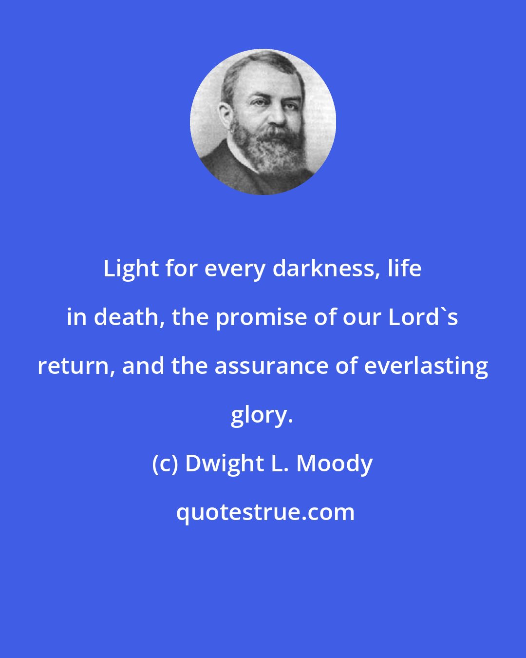 Dwight L. Moody: Light for every darkness, life in death, the promise of our Lord's return, and the assurance of everlasting glory.