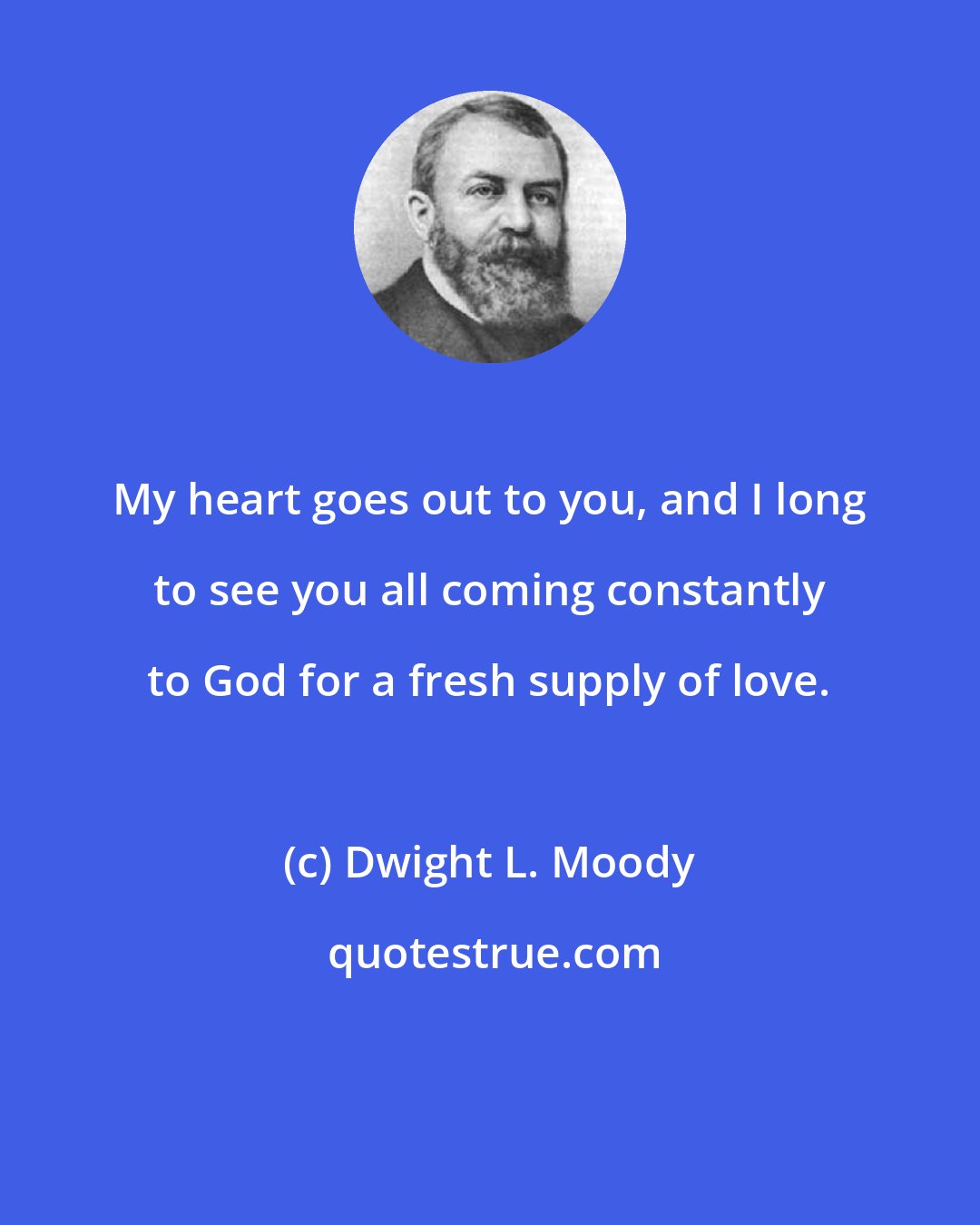 Dwight L. Moody: My heart goes out to you, and I long to see you all coming constantly to God for a fresh supply of love.