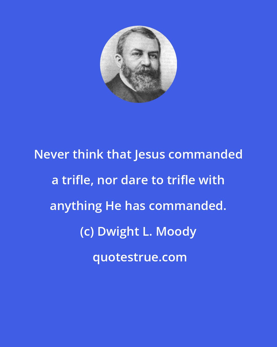 Dwight L. Moody: Never think that Jesus commanded a trifle, nor dare to trifle with anything He has commanded.