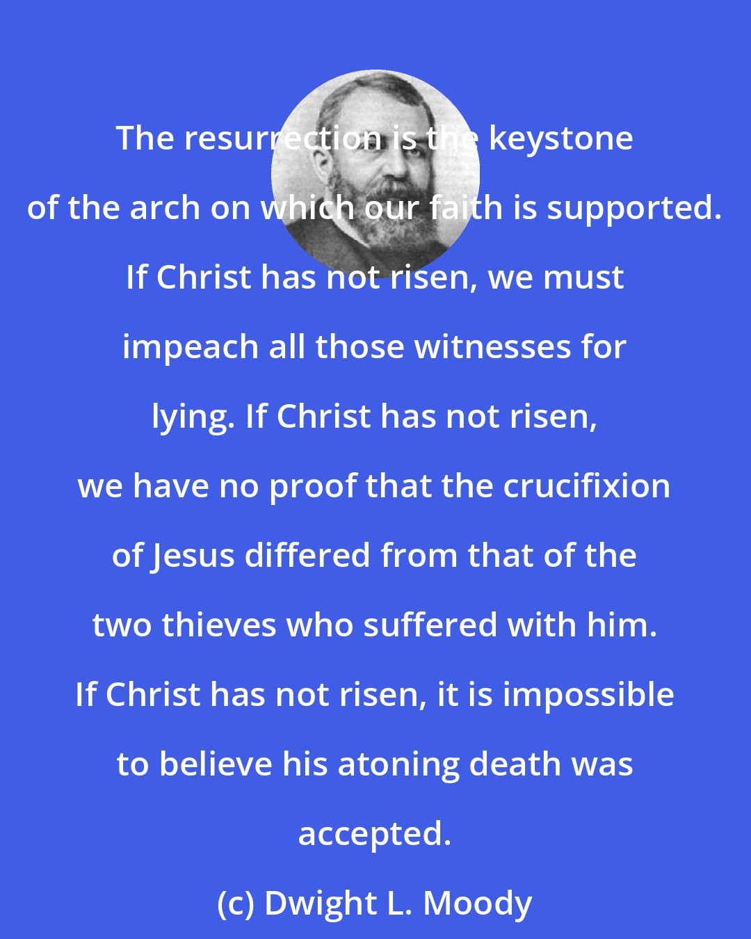 Dwight L. Moody: The resurrection is the keystone of the arch on which our faith is supported. If Christ has not risen, we must impeach all those witnesses for lying. If Christ has not risen, we have no proof that the crucifixion of Jesus differed from that of the two thieves who suffered with him. If Christ has not risen, it is impossible to believe his atoning death was accepted.