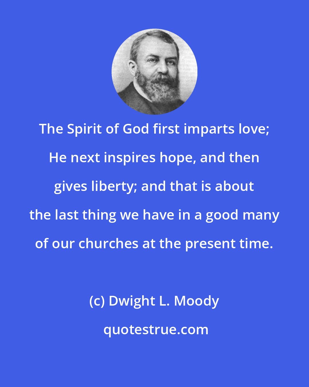 Dwight L. Moody: The Spirit of God first imparts love; He next inspires hope, and then gives liberty; and that is about the last thing we have in a good many of our churches at the present time.