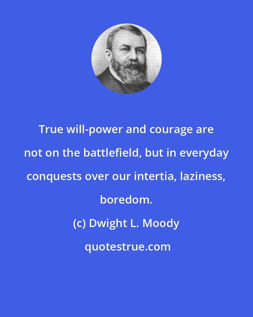 Dwight L. Moody: True will-power and courage are not on the battlefield, but in everyday conquests over our intertia, laziness, boredom.