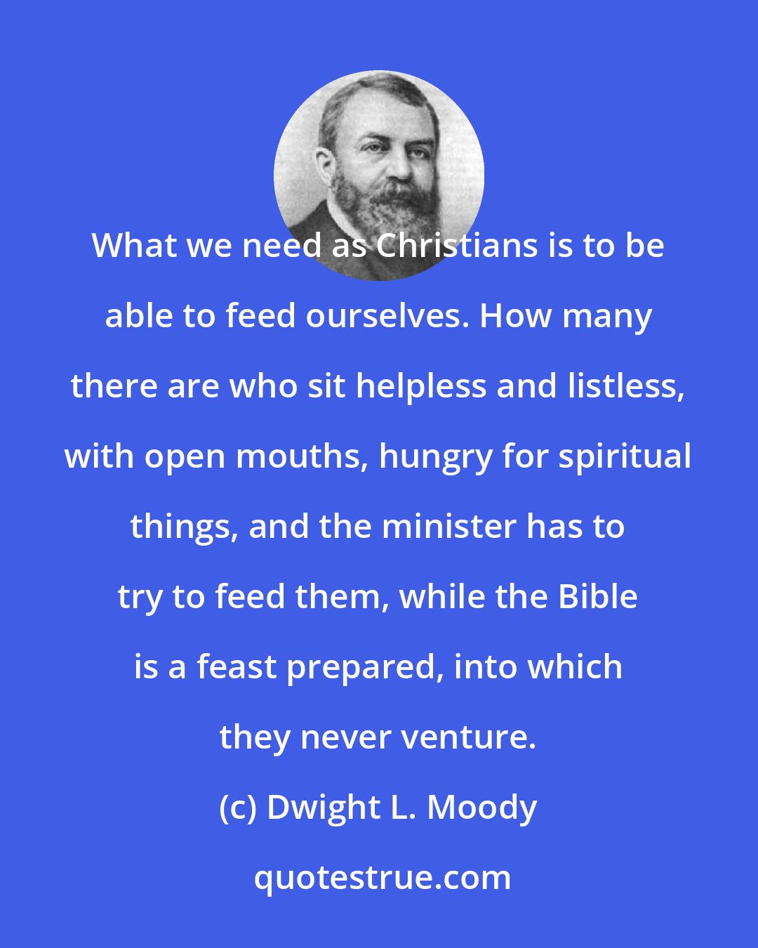 Dwight L. Moody: What we need as Christians is to be able to feed ourselves. How many there are who sit helpless and listless, with open mouths, hungry for spiritual things, and the minister has to try to feed them, while the Bible is a feast prepared, into which they never venture.