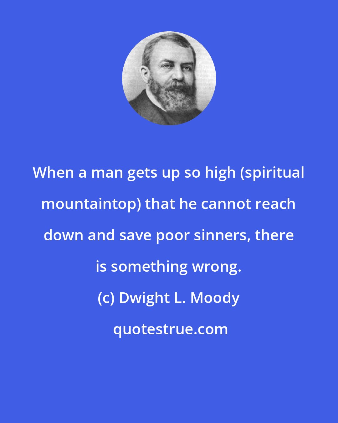 Dwight L. Moody: When a man gets up so high (spiritual mountaintop) that he cannot reach down and save poor sinners, there is something wrong.