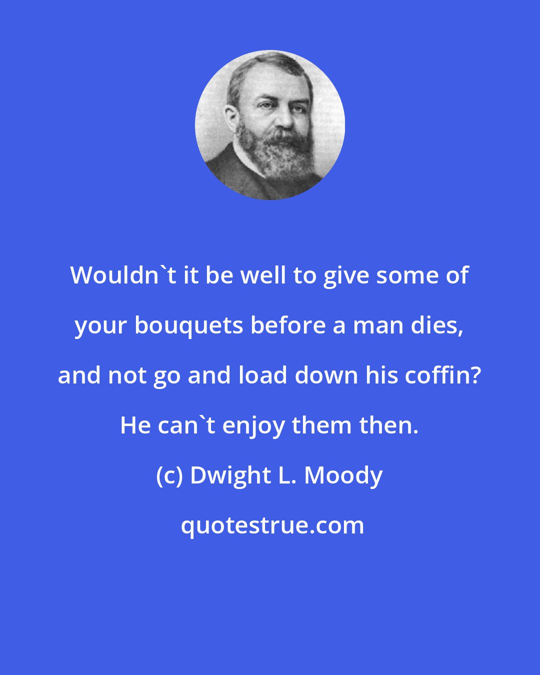 Dwight L. Moody: Wouldn't it be well to give some of your bouquets before a man dies, and not go and load down his coffin? He can't enjoy them then.