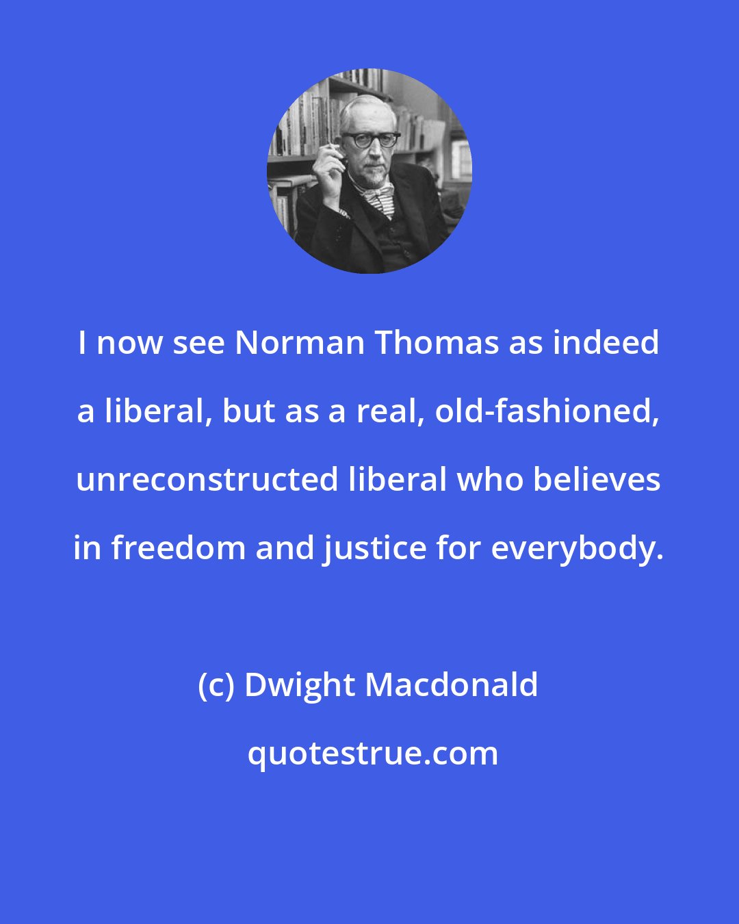 Dwight Macdonald: I now see Norman Thomas as indeed a liberal, but as a real, old-fashioned, unreconstructed liberal who believes in freedom and justice for everybody.