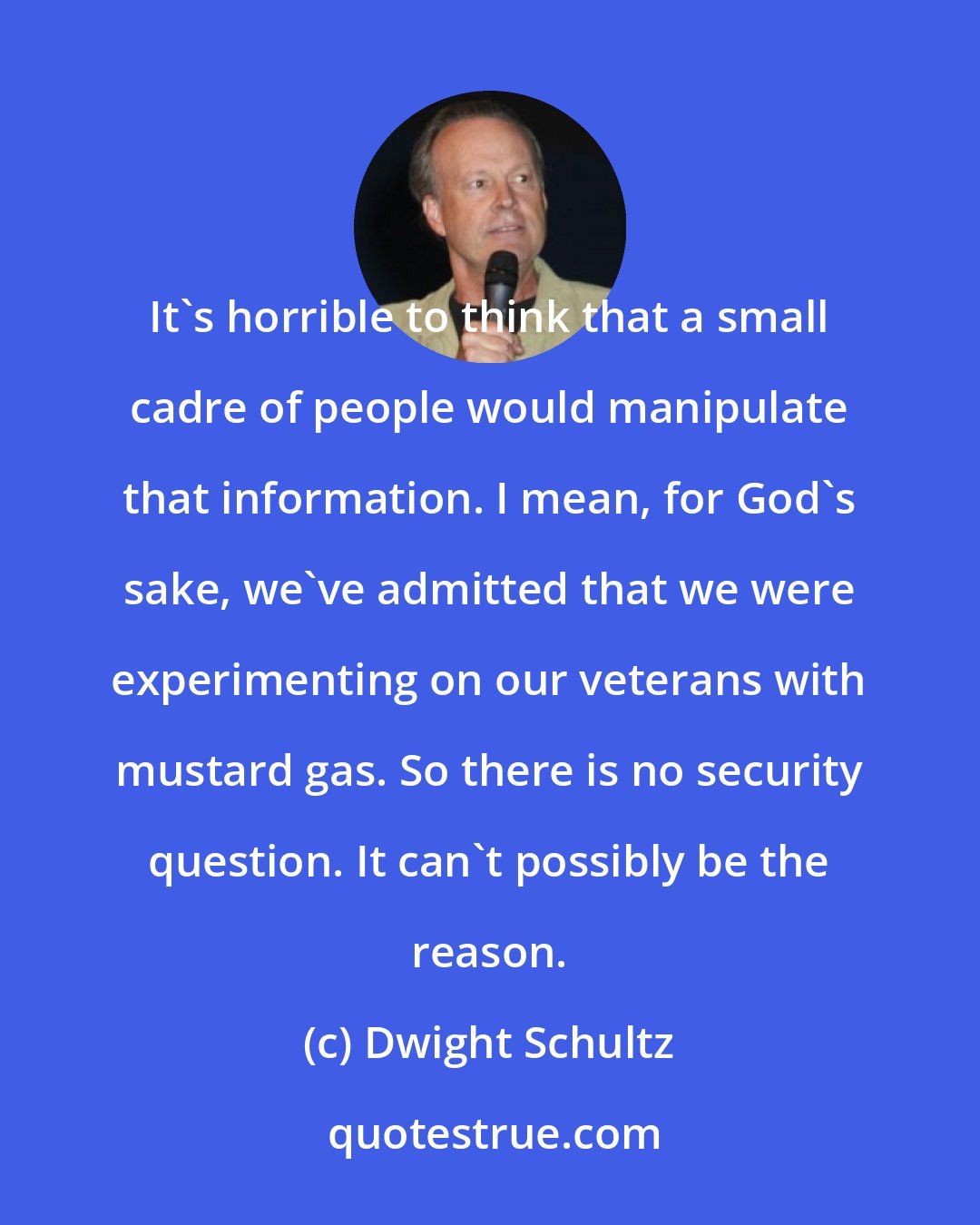 Dwight Schultz: It's horrible to think that a small cadre of people would manipulate that information. I mean, for God's sake, we've admitted that we were experimenting on our veterans with mustard gas. So there is no security question. It can't possibly be the reason.