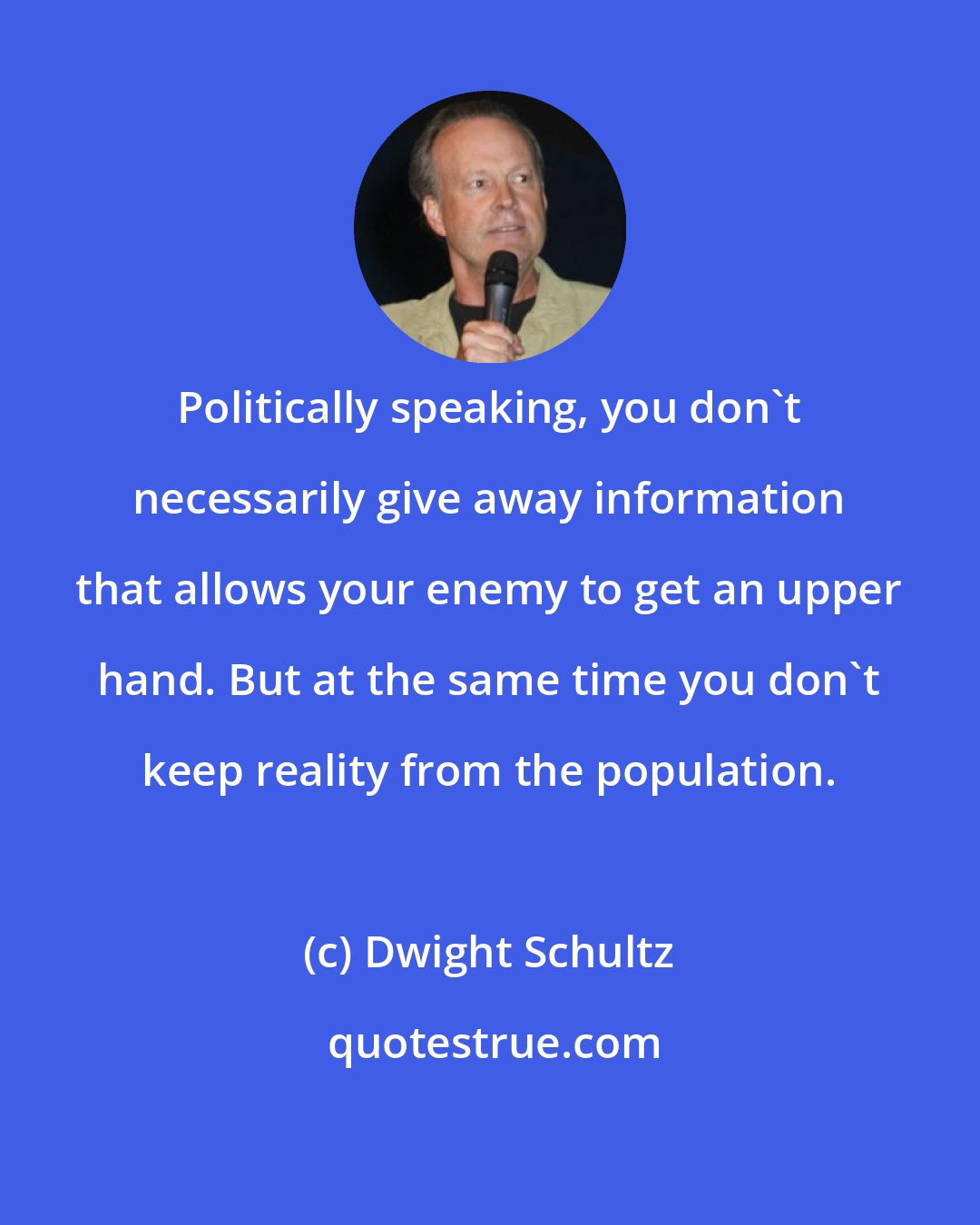 Dwight Schultz: Politically speaking, you don't necessarily give away information that allows your enemy to get an upper hand. But at the same time you don't keep reality from the population.