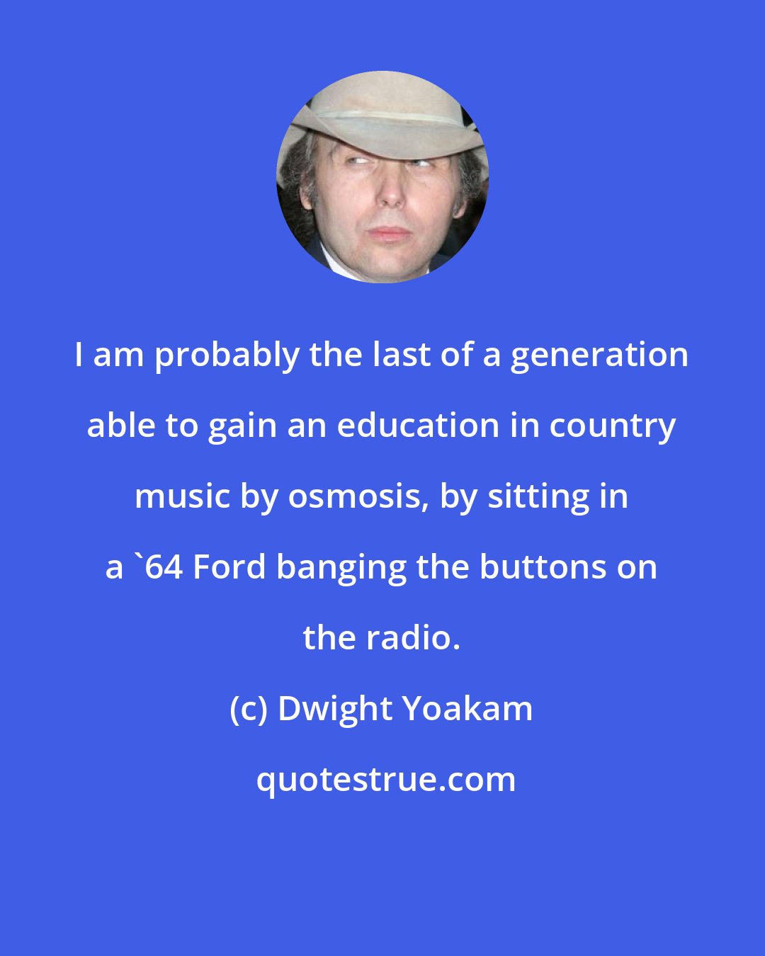 Dwight Yoakam: I am probably the last of a generation able to gain an education in country music by osmosis, by sitting in a '64 Ford banging the buttons on the radio.