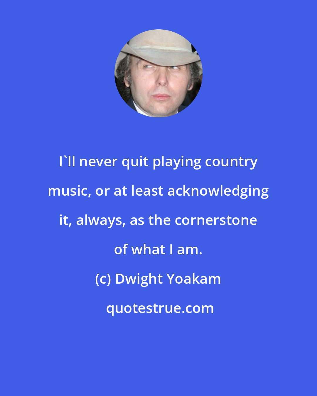 Dwight Yoakam: I'll never quit playing country music, or at least acknowledging it, always, as the cornerstone of what I am.