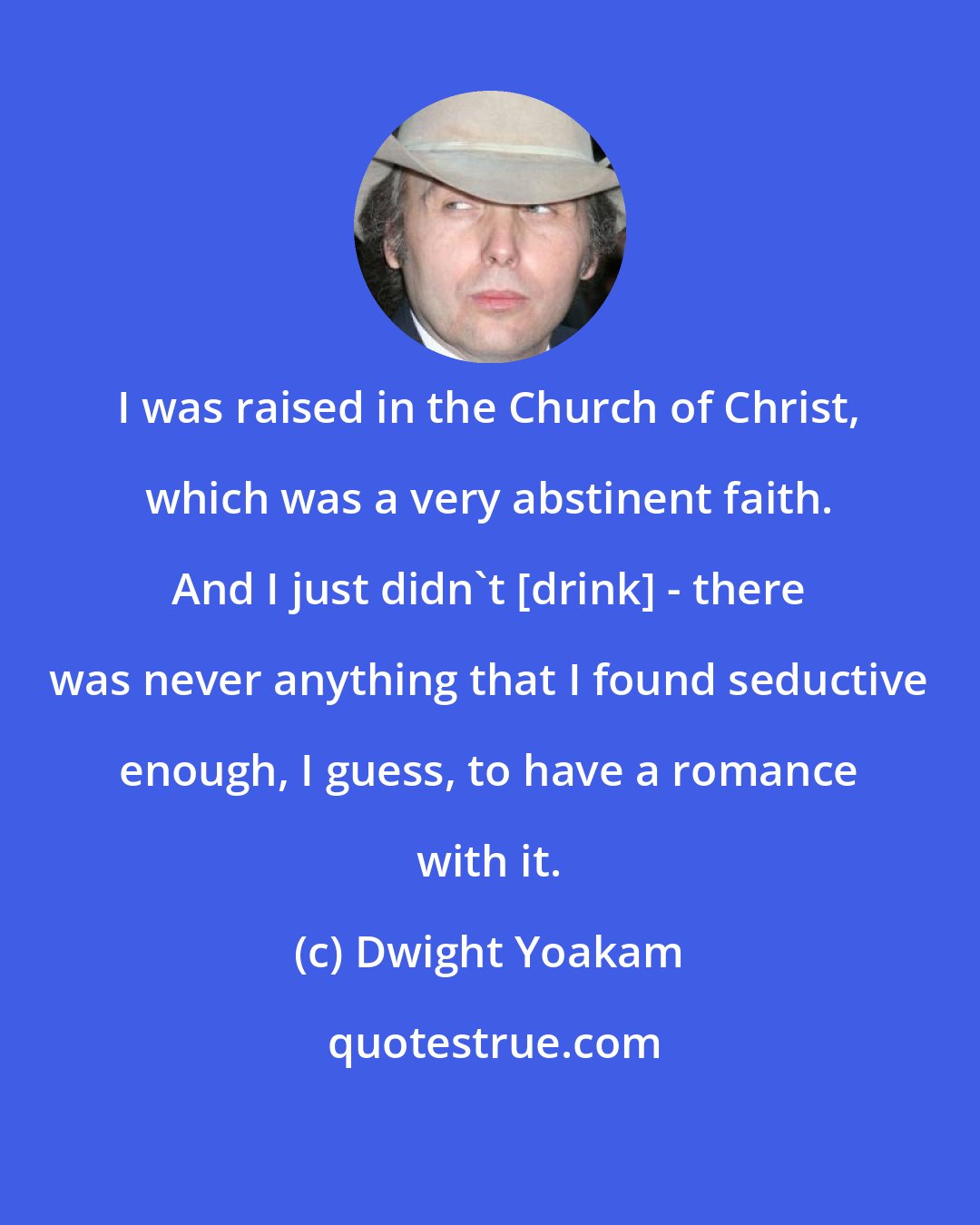 Dwight Yoakam: I was raised in the Church of Christ, which was a very abstinent faith. And I just didn't [drink] - there was never anything that I found seductive enough, I guess, to have a romance with it.