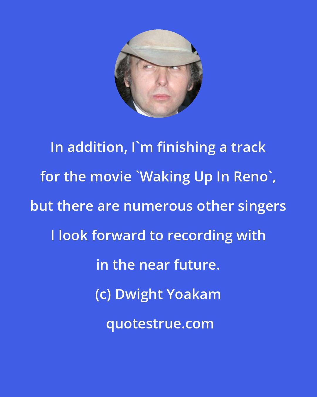 Dwight Yoakam: In addition, I'm finishing a track for the movie 'Waking Up In Reno', but there are numerous other singers I look forward to recording with in the near future.