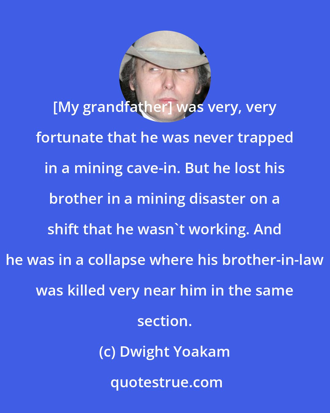 Dwight Yoakam: [My grandfather] was very, very fortunate that he was never trapped in a mining cave-in. But he lost his brother in a mining disaster on a shift that he wasn't working. And he was in a collapse where his brother-in-law was killed very near him in the same section.