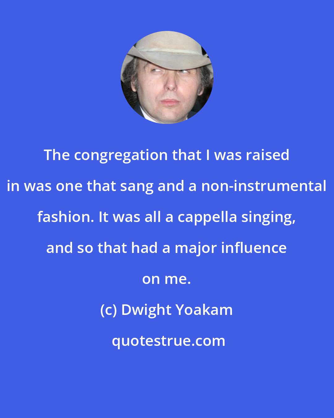 Dwight Yoakam: The congregation that I was raised in was one that sang and a non-instrumental fashion. It was all a cappella singing, and so that had a major influence on me.