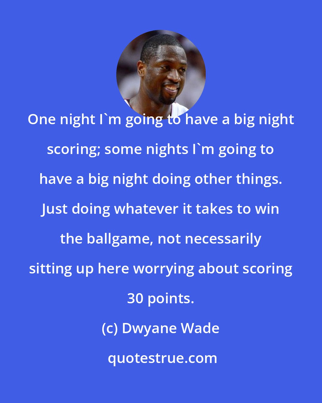 Dwyane Wade: One night I'm going to have a big night scoring; some nights I'm going to have a big night doing other things. Just doing whatever it takes to win the ballgame, not necessarily sitting up here worrying about scoring 30 points.