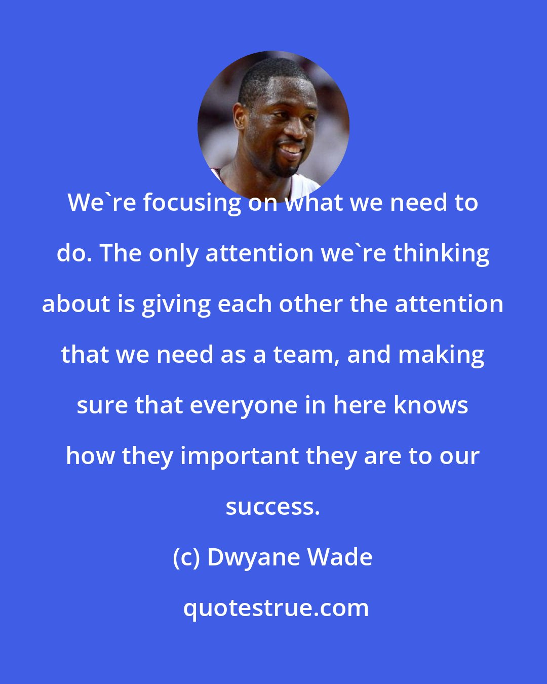 Dwyane Wade: We're focusing on what we need to do. The only attention we're thinking about is giving each other the attention that we need as a team, and making sure that everyone in here knows how they important they are to our success.