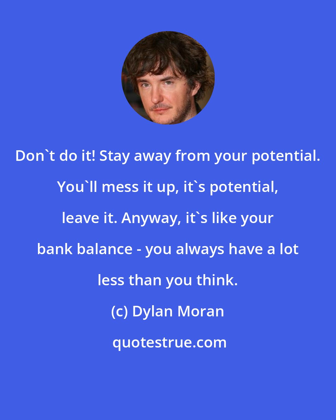 Dylan Moran: Don't do it! Stay away from your potential. You'll mess it up, it's potential, leave it. Anyway, it's like your bank balance - you always have a lot less than you think.