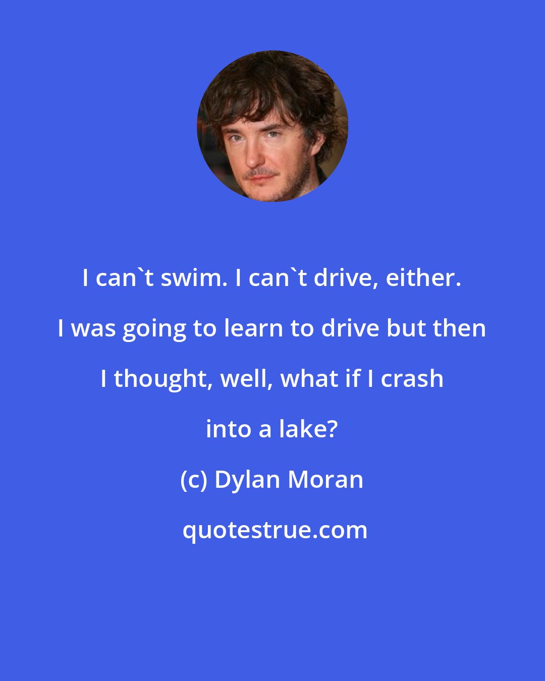 Dylan Moran: I can't swim. I can't drive, either. I was going to learn to drive but then I thought, well, what if I crash into a lake?