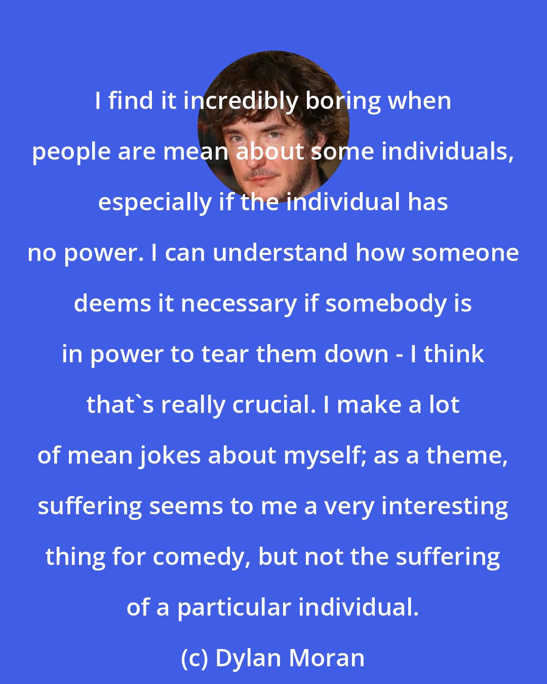 Dylan Moran: I find it incredibly boring when people are mean about some individuals, especially if the individual has no power. I can understand how someone deems it necessary if somebody is in power to tear them down - I think that's really crucial. I make a lot of mean jokes about myself; as a theme, suffering seems to me a very interesting thing for comedy, but not the suffering of a particular individual.