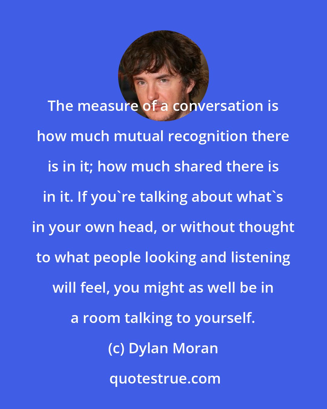 Dylan Moran: The measure of a conversation is how much mutual recognition there is in it; how much shared there is in it. If you're talking about what's in your own head, or without thought to what people looking and listening will feel, you might as well be in a room talking to yourself.