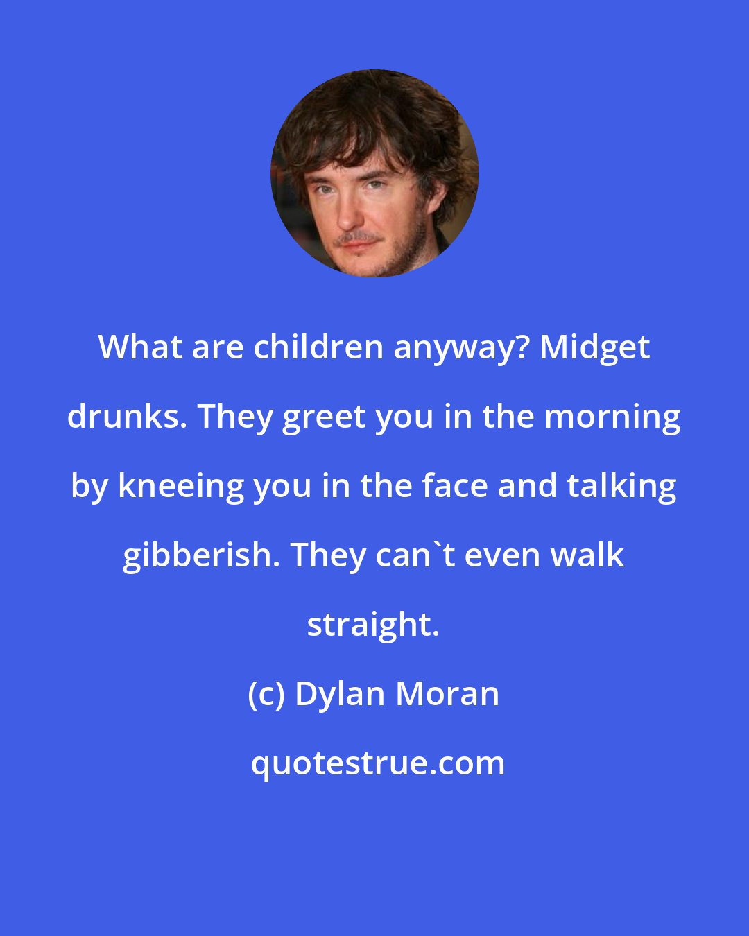 Dylan Moran: What are children anyway? Midget drunks. They greet you in the morning by kneeing you in the face and talking gibberish. They can't even walk straight.