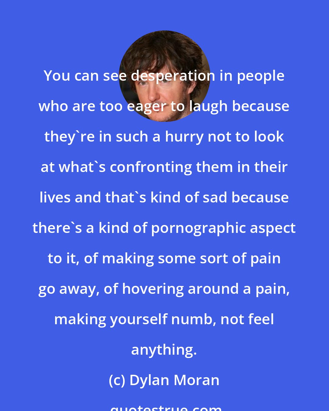 Dylan Moran: You can see desperation in people who are too eager to laugh because they're in such a hurry not to look at what's confronting them in their lives and that's kind of sad because there's a kind of pornographic aspect to it, of making some sort of pain go away, of hovering around a pain, making yourself numb, not feel anything.