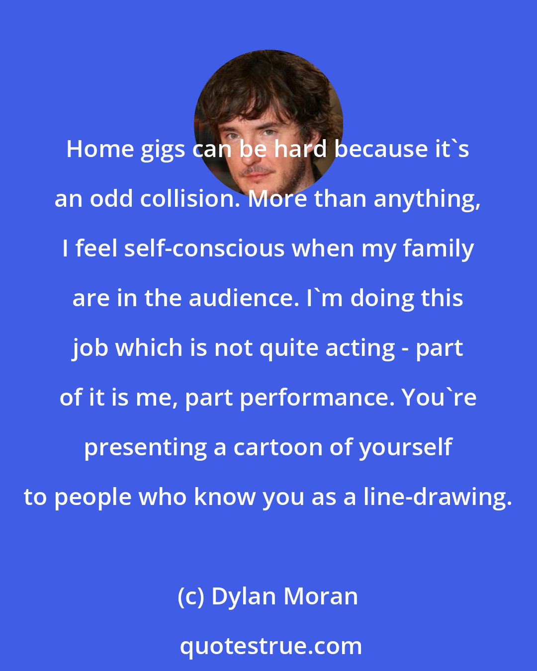 Dylan Moran: Home gigs can be hard because it's an odd collision. More than anything, I feel self-conscious when my family are in the audience. I'm doing this job which is not quite acting - part of it is me, part performance. You're presenting a cartoon of yourself to people who know you as a line-drawing.