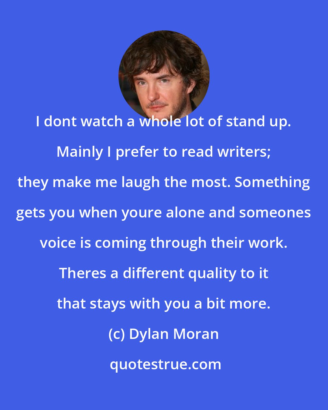 Dylan Moran: I dont watch a whole lot of stand up. Mainly I prefer to read writers; they make me laugh the most. Something gets you when youre alone and someones voice is coming through their work. Theres a different quality to it that stays with you a bit more.